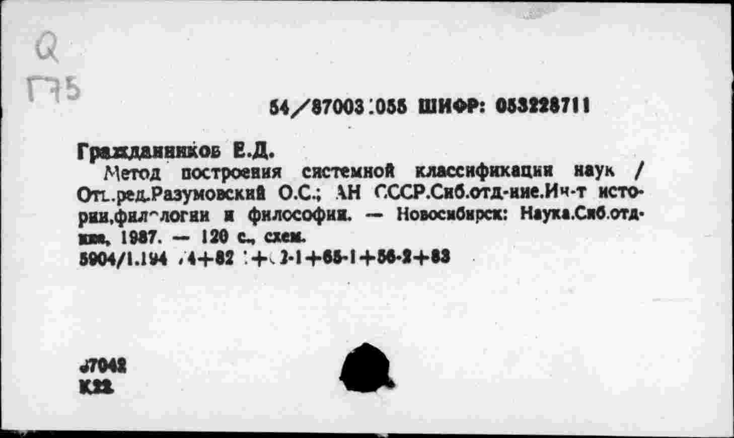 ﻿а пь
54/87003:056 ШИФР: 0532*8711
Граждаиников Е.Д.
Метод построения системной классификации наук / Отг ред-Разумовский О.С.; АН СССР.Сиб.отд-ние.Ич-т истории,филологии и философии. — Новосибирск: Наука.Сиб.отд-им, 1987. — 120 с, схем.
5904/1.194 /4+82 '.+>. 2-1+85-1+58-2+83
47042 КП